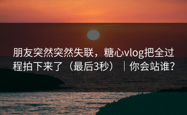 朋友突然突然失联，糖心vlog把全过程拍下来了（最后3秒）｜你会站谁？
