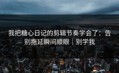 我把糖心日记的剪辑节奏学会了：告别拖延瞬间顺眼｜别学我