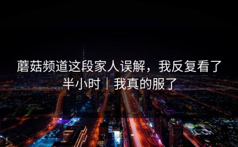 蘑菇频道这段家人误解，我反复看了半小时｜我真的服了