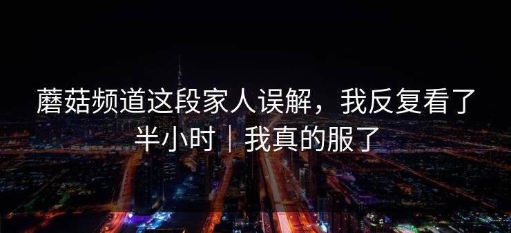 蘑菇频道这段家人误解，我反复看了半小时｜我真的服了