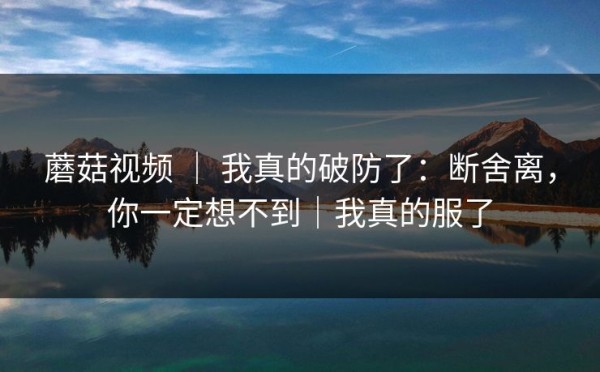 蘑菇视频 ｜ 我真的破防了：断舍离，你一定想不到｜我真的服了